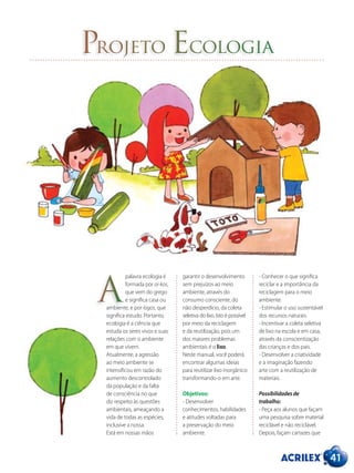 41
Projeto Ecologia
palavra ecologia é
formada por oi-kos,
que vem do grego
e significa casa ou
ambiente, e por logos, que
significa estudo. Portanto,
ecologia é a ciência que
estuda os seres vivos e suas
relações com o ambiente
em que vivem.
Atualmente, a agressão
ao meio ambiente se
intensificou em razão do
aumento descontrolado
da população e da falta
de consciência no que
diz respeito às questões
ambientais, ameaçando a
vida de todas as espécies,
inclusive a nossa.
Está em nossas mãos
garantir o desenvolvimento
sem prejuízos ao meio
ambiente, através do
consumo consciente, do
não desperdício, da coleta
seletiva do lixo. Isto é possível
por meio da reciclagem
e da reutilização, pois um
dos maiores problemas
ambientais é o lixo.
Neste manual, você poderá
encontrar algumas ideias
para reutilizar lixo inorgânico
transformando-o em arte.
Objetivos:
- Desenvolver
conhecimentos, habilidades
e atitudes voltadas para
a preservação do meio
ambiente.
- Conhecer o que significa
reciclar e a importância da
reciclagem para o meio
ambiente.
- Estimular o uso sustentável
dos recursos naturais.
- Incentivar a coleta seletiva
de lixo na escola e em casa,
através da conscientização
das crianças e dos pais.
- Desenvolver a criatividade
e a imaginação fazendo
arte com a reutilização de
materiais.
Possibilidades de
trabalho:
- Peça aos alunos que façam
uma pesquisa sobre material
reciclável e não reciclável.
Depois, façam cartazes que
A
 