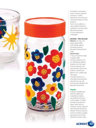 43
ser lavados e misturados a
outros minerais, colocados
em fornos a 1.300°C,
obtendo-se uma massa que
será transformada em novos
produtos.
Assim como o plástico, o
vidro também poderá ser
reutilizado com uma função
diferente da original.
É só ter imaginação e
criatividade.
Atividade – Vidro decorado
Material: um vidro com
tampa, papel sulfite,
Cola Colorida, plástico
transparente grosso,
Marcador Permanente, fita
crepe.
Modo de fazer:
1) Faça um desenho a lápis
no papel sulfite.
2) Cubra o desenho com
um retângulo de plástico,
fixando-o com fita crepe.
3) Pinte o desenho com
Cola Colorida e deixe secar.
4) Retire o desenho do
plástico com cuidado, para
não rasgar.
5) Grude o desenho no
vidro apenas pressionando,
não é preciso usar cola.
6) Pinte outros detalhes com
Marcador Permanente.
Papelão
O papel e o papelão são
feitos de celulose. Ela
é extraída da madeira,
principalmente do pinus
e do eucalipto. A madeira
é picada, misturada com
água e soda cáustica e
cozida em tanques especiais
para obtenção da pasta de
celulose. Portanto, é preciso
reciclar e reutilizar os papéis
para preservar as árvores.
Felizmente, existem várias
 