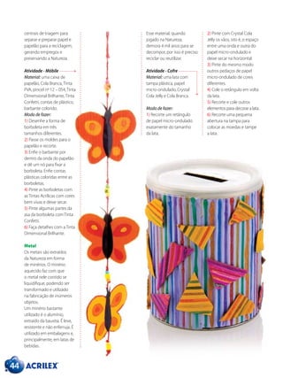 44
centrais de triagem para
separar e preparar papel e
papelão para a reciclagem,
gerando empregos e
preservando a Natureza.
Atividade - Móbile
Material: uma caixa de
papelão, Cola Branca, Tinta
PVA, pincel nº 12 – 054, Tinta
Dimensional Brilhante, Tinta
Confetti, contas de plástico,
barbante colorido.
Modo de fazer:
1) Desenhe a forma de
borboleta em três
tamanhos diferentes.
2) Passe os moldes para o
papelão e recorte.
3) Enfie o barbante por
dentro da onda do papelão
e dê um nó para fixar a
borboleta. Enfie contas
plásticas coloridas entre as
borboletas.
4) Pinte as borboletas com
as Tintas Acrílicas com cores
bem vivas e deixe secar.
5) Pinte algumas partes da
asa da borboleta com Tinta
Confetti.
6) Faça detalhes com a Tinta
Dimensional Brilhante.
Metal
Os metais são extraídos
da Natureza em forma
de minérios. O minério
aquecido faz com que
o metal nele contido se
liquidifique, podendo ser
transformado e utilizado
na fabricação de inúmeros
objetos.
Um minério bastante
utilizado é o alumínio,
extraído da bauxita. É leve,
resistente e não enferruja. É
utilizado em embalagens e,
principalmente, em latas de
bebidas.
Esse material, quando
jogado na Natureza,
demora 4 mil anos para se
decompor, por isso é preciso
reciclar ou reutilizar.
Atividade - Cofre
Material: uma lata com
tampa plástica, papel
micro-ondulado, Crystal
Cola Jelly e Cola Branca.
Modo de fazer:
1) Recorte um retângulo
de papel micro-ondulado
exatamente do tamanho
da lata.
2) Pinte com Crystal Cola
Jelly os vãos, isto é, o espaço
entre uma onda e outra do
papel micro-ondulado e
deixe secar na horizontal.
3) Pinte do mesmo modo
outros pedaços de papel
micro-ondulado de cores
diferentes.
4) Cole o retângulo em volta
da lata.
5) Recorte e cole outros
elementos para decorar a lata.
6) Recorte uma pequena
abertura na tampa para
colocar as moedas e tampe
a lata.
 