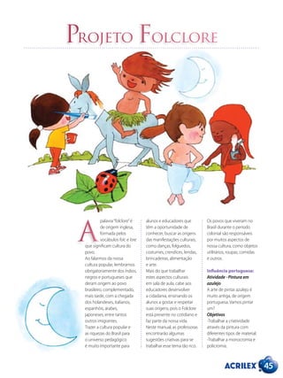 45
Projeto Folclore
palavra“folclore”é
de origem inglesa,
formada pelos
vocábulos folc e lore
que significam cultura do
povo.
Ao falarmos da nossa
cultura popular, lembramos
obrigatoriamente dos índios,
negros e portugueses que
deram origem ao povo
brasileiro, complementado,
mais tarde, com a chegada
dos holandeses, italianos,
espanhóis, árabes,
japoneses, entre tantos
outros imigrantes.
Trazer a cultura popular e
as riquezas do Brasil para
o universo pedagógico
é muito importante para
alunos e educadores que
têm a oportunidade de
conhecer, buscar as origens
das manifestações culturais,
como danças, folguedos,
costumes, crendices, lendas,
brincadeiras, alimentação
e arte.
Mais do que trabalhar
estes aspectos culturais
em sala de aula, cabe aos
educadores desenvolver
a cidadania, ensinando os
alunos a gostar e respeitar
suas origens, pois o Folclore
está presente no cotidiano e
faz parte da nossa vida.
Neste manual, as professoras
encontrarão algumas
sugestões criativas para se
trabalhar esse tema tão rico.
Os povos que viveram no
Brasil durante o período
colonial são responsáveis
por muitos aspectos de
nossa cultura, como objetos
utilitários, roupas, comidas
e outros.
Influência portuguesa:
Atividade - Pintura em
azulejo
A arte de pintar azulejo é
muito antiga, de origem
portuguesa. Vamos pintar
um?
Objetivos
-Trabalhar a criatividade
através da pintura com
diferentes tipos de material.
-Trabalhar a monocromia e
policromia.
A
 