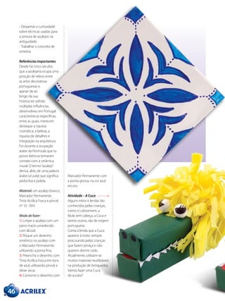 46
- Despertar a curiosidade
sobre técnicas usadas para
a pintura de azulejos na
antiguidade.
- Trabalhar o conceito de
simetria.
Referências importantes
Desde há cinco séculos
que a azulejaria ocupa uma
posição de relevo entre
as artes decorativas
portuguesas e,
apesar de ao
longo da sua
história ter sofrido
múltiplas influências,
desenvolveu em Portugal
características específicas,
entre as quais, merecem
destaque a riqueza
cromática, a beleza, a
riqueza de detalhes e
integração na arquitetura.
Foi durante a ocupação
árabe da Península que os
povos ibéricos tomaram
contato com a cerâmica
mural. O termo“azulejo”
deriva, aliás, de uma palavra
árabe (al zulej) que significa
pedra lisa e polida.
Material: um azulejo branco,
Marcador Permanente,
Tinta Acrílica Fosca e pincel
nº 10 - 059.
Modo de fazer:
1) Limpe o azulejo com um
pano macio umedecido
com álcool.
2) Risque um desenho
simétrico no azulejo com
o Marcador Permanente,
utilizando a ponta fina.
3) Preencha o desenho com
Tinta Acrílica Fosca em tons
de azul, utilizando pincel, e
deixe secar.
4) Contorne o desenho com
Marcador Permanente com
a ponta grossa, na cor azul
escuro.
Atividade – A Cuca
Alguns mitos e lendas tão
conhecidos pelas crianças,
como o Lobisomem, a
Mula sem cabeça, a Cuca e
tantos outros, são de origem
portuguesa.
Conta a lenda que a Cuca
aparece à noite, sempre
procurando pelas crianças
que fazem pirraça e não
querem dormir cedo.
Atualmente, utilizam-se
muitos materiais reutilizáveis
na produção de brinquedos.
Vamos fazer uma Cuca
de sucata?
 