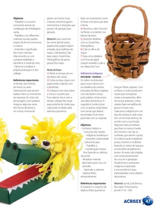 47
Objetivos
- Trabalhar o consumo
consciente através da
reutilização de embalagens
vazias.
- Trabalhar com diferentes
materiais (sucata, papéis,
isopor) de forma construtiva
e criativa.
- Entender o significado
dos mitos e lendas,
relacionando-os com
a própria realidade, e
identificar a moral do mito.
- Observar e analisar a
própria produção e a dos
colegas.
Referências importantes
As lendas são histórias
de heróis ou seres
sobrenaturais que tentam
explicar fatos ou momentos
da natureza. Os mitos são
personagens com poderes
mágicos, algumas vezes
têm forma de bicho e,
em outras, mistura de
gente com bicho. Essas
criaturas estranhas geram
sentimentos e emoções que
passam de geração para
geração.
Material: duas caixinhas
de creme dental vazias,
papel verde, papel crepom
amarelo, duas bolinhas de
isopor, Cola Bastão, Cola
para isopor, Canetinhas
Hidrográficas de ponta
grossa, fita crepe.
Modo de fazer:
1) Retire as tampas de um
dos lados das caixas.
2) Cubra as duas caixas com
papel verde, colando com
Cola Bastão.
3) Coloque uma caixa sobre
a outra e, na parte que
ficou aberta, isto é, sem a
tampa, coloque fita crepe
para juntá-las de modo que,
colocando os dedos pela
abertura, possamos
fazer um movimento como
se fosse uma boca que abre
e fecha.
4) Recorte e cole o focinho
na frente, e os dentes nas
laterais da boca.
5) Desenhe detalhes
com as Canetinhas
Hidrográficas.
6) Cole os olhos de
isopor.
7) Faça uma cabeleira
com tiras de papel
crepom amarelo e cole-a
na cabeça da Cuca.
Influência Indígena
Atividade - Cestaria
Os índios contribuíram
para nossa cultura com
os trabalhos de cestaria
trançados de fibras vegetais.
Com ela faziam cestos,
jacás, balaios, entre outros
utensílios domésticos. A
sugestão é confeccionar
com os alunos cestas feitas
com jornal, que depois
de pintadas, ficam bem
parecidas com as originais.
Objetivos:
- Conhecer hábitos e
costumes das nações
indígenas brasileiras e
entender a diversidade
cultural do país.
- Trabalhar a
coordenação motora
fina, fazendo os rolinhos
de jornal.
- Reutilizar material
alternativo para criar um
utensílio.
- Aprender a valorizar
objetos feitos
artesanalmente.
Referências importantes
A cestaria é o conjunto de
objetos feitos quando se
trançam fibras vegetais. Com
as fibras os índios produzem
cestos para transportar
coisas e armazená-las, além
de trançar pulseiras, cintos,
colares, fazer armadilhas de
pesca e muito mais.
Cada povo indígena tem um
tipo de cestaria e cada cesto
tem um formato diverso, de
acordo com a sua função.
Algumas tribos acreditam
que fazer os cestos é tarefa
dos homens, mas são as
mulheres que devem usá-los.
Os índios Guarani trabalham
juntos, homens e mulheres
fazendo os cestos de taquara,
arumã, folha de palmeira e
outros. Às vezes, são tingidas
com tintas provenientes
do urucum e genipapo.
Atualmente, o artesanato
indígena é exportado
e encontrado em lojas
especializadas como objetos
decorativos.
Material: jornal, Cola Branca,
fita crepe, Tinta Guache,
pincel nº 16 – 054.
 