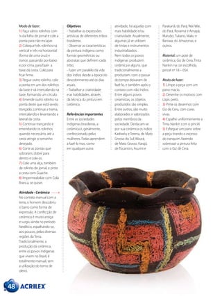48
Modo de fazer:
1) Faça vários rolinhos com
¼ da folha de jornal e cole a
ponta para não escapar.
2) Coloque três rolinhos na
vertical e três na horizontal
(forma de uma cruz) e
trance, passando por baixo
e por cima, para fazer a
base da cesta. Cole para
ficar firme.
3) Pegue outro rolinho, cole
a ponta em um dos rolinhos
da base e vá intercalando na
base, formando um círculo.
4) Emende outro rolinho na
ponta deste que está sendo
trançado; continue a trama,
intercalando e levantando a
lateral da cesta.
5) Continue trançando e
emendando os rolinhos
quando necessário, até a
cesta atingir o tamanho
desejado.
6) Corte as pontas que
sobraram, dobre para
dentro e cole-as.
7) Cole uma alça, também
de rolinho de jornal, e pinte
a cesta com Guache.
8) Impermeabilize com Cola
Branca, se quiser.
Atividade - Cerâmica
No contato manual com a
terra, o homem descobriu
o barro como forma de
expressão. A confecção de
cerâmica é muito antiga
e surgiu ainda no período
Neolítico, espalhando-se,
aos poucos, pelas diversas
regiões da Terra.
Tradicionalmente, a
produção da cerâmica,
entre os povos indígenas
que vivem no Brasil, é
totalmente manual, sem
a utilização do torno de
oleiro.
Objetivos
- Trabalhar as expressões
artísticas de diferentes tribos
brasileiras.
- Observar as características
da pintura indígena como
formas geométricas ou
abstratas que definem cada
tribo.
- Fazer um paralelo da vida
dos índios desde a época do
descobrimento até os dias
atuais.
- Trabalhar a criatividade
e as habilidades, através
da técnica da pintura em
cerâmica.
Referências importantes
Entre as sociedades
indígenas brasileiras, a
cerâmica é, geralmente,
confeccionada pelas
mulheres. Todas aprendem
a fazê-la mas, como
em qualquer outra
atividade, há aquelas com
mais habilidade e/ou
criatividade. Atualmente,
algumas já se utilizam
de tintas e instrumentos
industrializados.
Nem todos os povos
indígenas produzem
cerâmica e alguns, que
tradicionalmente a
produziam, com o passar
do tempo deixaram de
fazê-lo, e também após o
contato com não índios.
Entre alguns povos
ceramistas, os objetos
produzidos são simples.
Entre outros, são muito
elaborados e valorizados
pelos membros da
sociedade. Destacam-se
por sua cerâmica os índios
Kadiwéu e Terena, de Mato
Grosso do Sul; Waurá,
de Mato Grosso; Karajá,
de Tocantins; Asurini e
Parakanã, do Pará; Wai-Wai,
do Pará, Roraima e Amapá;
Marubo, Tukano, Maku e
Baniwa, do Amazonas, e
outros.
Material: um pote de
cerâmica, Giz de Cera, Tinta
Nankin na cor escolhida,
pincel nº 18 – 054.
Modo de fazer:
1) Limpe a peça com um
pano macio.
2) Desenhe os motivos com
Lápis preto.
3) Pinte os desenhos com
Giz de Cera, com cores
vivas.
4) Espalhe uniformemente a
Tinta Nankin com o pincel.
5) Esfregue um pano sobre
a peça tirando o excesso
do nanquim, fazendo
sobressair a pintura feita
com o Giz de Cera.
 