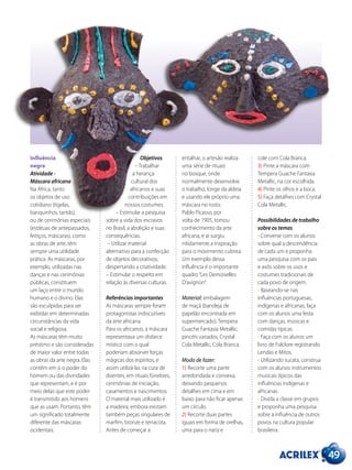 49
Influência
negra
Atividade -
Máscara africana
Na África, tanto
os objetos de uso
cotidiano (tigelas,
banquinhos, tantãs),
ou de cerimônias especiais
(estátuas de antepassados,
feitiços, máscaras), como
as obras de arte, têm
sempre uma utilidade
prática. As máscaras, por
exemplo, utilizadas nas
danças e nas cerimônias
públicas, constituem
um laço entre o mundo
humano e o divino. Elas
são esculpidas para ser
exibidas em determinadas
circunstâncias da vida
social e religiosa.
As máscaras têm muito
préstimo e são consideradas
de maior valor entre todas
as obras da arte negra. Elas
contêm em si o poder do
homem ou das divindades
que representam, e é por
meio delas que este poder
é transmitido aos homens
que as usam. Portanto, têm
um significado totalmente
diferente das máscaras
ocidentais.
Objetivos
– Trabalhar
a herança
cultural dos
africanos e suas
contribuições em
nossos costumes.
– Estimular a pesquisa
sobre a vida dos escravos
no Brasil, a abolição e suas
consequências.
– Utilizar material
alternativo para a confecção
de objetos decorativos,
despertando a criatividade.
– Estimular o respeito em
relação às diversas culturas.
Referências importantes
As máscaras sempre foram
protagonistas indiscutíveis
da arte africana.
Para os africanos, a máscara
representava um disfarce
místico com o qual
poderiam absorver forças
mágicas dos espíritos, e
assim utilizá-las na cura de
doentes, em rituais fúnebres,
cerimônias de iniciação,
casamentos e nascimentos.
O material mais utilizado é
a madeira, embora existam
também peças singulares de
marfim, bronze e terracota.
Antes de começar a
entalhar, o artesão realiza
uma série de rituais
no bosque, onde
normalmente desenvolve
o trabalho, longe da aldeia
e usando ele próprio uma
máscara no rosto.
Pablo Picasso, por
volta de 1905, tomou
conhecimento da arte
africana, e aí surgiu
nitidamente a inspiração
para o movimento cubista.
Um exemplo dessa
influência é o importante
quadro“Les Demoiselles
D’avignon”.
Material: embalagem
de maçã (bandeja de
papelão encontrada em
supermercado), Tempera
Guache Fantasia Metallic,
pincéis variados, Crystal
Cola Metallic, Cola Branca.
Modo de fazer:
1) Recorte uma parte
arredondada e convexa,
deixando pequenos
detalhes em cima e em
baixo para não ficar apenas
um círculo.
2) Recorte duas partes
iguais em forma de orelhas,
uma para o nariz e
cole com Cola Branca.
3) Pinte a máscara com
Tempera Guache Fantasia
Metallic, na cor escolhida.
4) Pinte os olhos e a boca.
5) Faça detalhes com Crystal
Cola Metallic.
Possibilidades de trabalho
sobre os temas
- Converse com os alunos
sobre qual a descendência
de cada um e proponha
uma pesquisa com os pais
e avós sobre os usos e
costumes tradicionais de
cada povo de origem.
- Baseando-se nas
influências portuguesas,
indígenas e africanas, faça
com os alunos uma festa
com danças, músicas e
comidas típicas.
- Faça com os alunos um
livro de Folclore registrando
Lendas e Mitos.
- Utilizando sucata, construa
com os alunos instrumentos
musicais típicos das
influências indígenas e
africanas.
- Divida a classe em grupos
e proponha uma pesquisa
sobre a influência de outros
povos na cultura popular
brasileira.
 