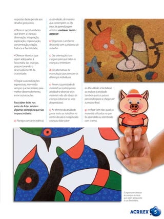 5
as atividades, de maneira
que contemplem os três
eixos de aprendizagem
artística: conhecer, fazer e
apreciar.
b) Organizar o ambiente
de acordo com a proposta do
trabalho.
c) Dar orientação clara
e segura para que todas as
crianças a entendam.
d) Ter alternativas de
estimulação que atendam às
diferenças individuais.
e) Prever a quantidade de
material necessária para a
atividade e observar se os
materiais não são tóxicos às
crianças (observar os selos
dos produtos).
f) Ao término da atividade,
juntar todos os trabalhos no
centro da sala e instigar cada
criança a falar sobre
respostas dadas por ela aos
desafios propostos;
• Oferecer oportunidades
que levem a criança à
observação, imaginação,
exploração, improvisação,
concentração, criação,
fluência e flexibilidade;
• Oferecer técnicas que
sejam adequadas à
faixa etária das crianças,
proporcionando o
desenvolvimento da
criatividade;
• Elogiar suas realizações
expressivas, intervindo
sempre que necessário para
melhor desenvolvimento,
entre outras ações.
Para obter êxito nas
aulas de Artes existem
algumas condições que são
imprescindíveis:
a) Planejar com antecedência
as dificuldades e facilidades
ao realizar a atividade.
Lembrar quais os passos
percorridos para se chegar até
o produto final.
g) Verificar com elas quais os
materiais utilizados e o que
foi aprendido ou relembrado
com o tema.
É importante oferecer
às crianças técnicas
que sejam adequadas
à sua faixa etária.
 