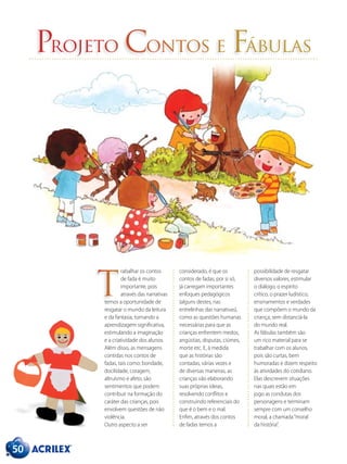 50
Projeto Contos e Fábulas
rabalhar os contos
de fada é muito
importante, pois
através das narrativas
temos a oportunidade de
resgatar o mundo da leitura
e da fantasia, tornando a
aprendizagem significativa,
estimulando a imaginação
e a criatividade dos alunos.
Além disso, as mensagens
contidas nos contos de
fadas, tais como: bondade,
docilidade, coragem,
altruísmo e afeto, são
sentimentos que podem
contribuir na formação do
caráter das crianças, pois
envolvem questões de não
violência.
Outro aspecto a ser
considerado, é que os
contos de fadas, por si só,
já carregam importantes
enfoques pedagógicos
(alguns destes, nas
entrelinhas das narrativas),
como as questões humanas
necessárias para que as
crianças enfrentem medos,
angústias, disputas, ciúmes,
morte etc. E, à medida
que as histórias são
contadas, várias vezes e
de diversas maneiras, as
crianças vão elaborando
suas próprias ideias,
resolvendo conflitos e
construindo referenciais do
que é o bem e o mal.
Enfim, através dos contos
de fadas temos a
possibilidade de resgatar
diversos valores, estimular
o diálogo, o espírito
crítico, o prazer ludístico,
ensinamentos e verdades
que compõem o mundo da
criança, sem distanciá-la
do mundo real.
As fábulas também são
um rico material para se
trabalhar com os alunos,
pois são curtas, bem
humoradas e dizem respeito
às atividades do cotidiano.
Elas descrevem situações
nas quais estão em
jogo as condutas dos
personagens e terminam
sempre com um conselho
moral, a chamada“moral
da história”.
T
 