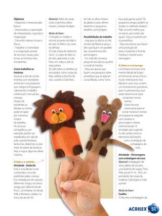 51
Objetivos
- Despertar o interesse pela
leitura.
- Desenvolver a capacidade
de interpretação, cognição e
imaginação.
- Transmitir valores morais e
éticos.
- Trabalhar a criatividade
e a imaginação através
de recursos visuais, para
tornar as histórias mais
envolventes.
Como trabalhar as
histórias
Associar a arte de contar
histórias com atividades
artísticas é uma proposta
que integra as linguagens,
valorizando o trabalho
intelectual e manual das
crianças.
Depois de
escolhidas as
fábulas ou contos,
pode-se optar
por inúmeros
modos
de trabalho.
Os recursos
cenográficos, por
exemplo, podem ser
trabalhados em sala de
aula, usando fantasias,
fantoches, dedoches ou por
meio do teatro de bonecos.
Veja, a seguir, algumas ideias
criativas.
O leão e o ratinho
Atividade - Dedoche
Esta é uma fábula muito
conhecida e uma das
preferidas pelas crianças.
Foi contada por três autores
diferentes: Esopo, na Grécia
antiga, por volta do século
IV a.C., La Fontaine, no século
XVII, e Monteiro Lobato, no
início do século XX.
Material: Feltro de várias
cores, Cola Pano, olhos
móveis, Canetas Acrilpen.
Modo de fazer:
1) Amplie os moldes e
recorte as partes do leão e
do rato no feltro, nas cores
escolhidas.
2) Cole a base do dedoche,
isto é , o corpo do leão ou
do rato, aplicando a Cola
Pano em volta, e cole as
duas partes.
3) Cole todos os detalhes já
recortados, como a juba do
leão, orelhas e focinho do
rato, usando a Cola Pano.
4) Cole os olhos móveis
de plástico e por último
desenhe os pequenos
detalhes com Acrilpen.
Possibilidades de trabalho
- Leia para os alunos as três
versões da fábula e peça a
eles que façam um paralelo
das características dos
personagens.
- Em roda de conversa,
pergunte aos alunos qual foi
a moral da história.
- Peça aos alunos que
façam uma pesquisa sobre
provérbios que se aplicam
a essa fábula, como:“Uma
boa ação ganha outra”,“Os
pequenos amigos podem se
revelar os melhores aliados”,
“Não se ache melhor que
os outros, pois todos são
iguais”. Faça um painel com
os provérbios.
- Peça aos alunos que façam
uma produção de
texto, mudando o final da
história e criando outra
mensagem.
A lebre e a tartaruga
La Fontaine escreveu esta
mesma fábula de Esopo
em forma de versos e ficou
muito interessante. Esta
fábula é curta, mas contém
um ensinamento grandioso,
que é a perseverança que
todos devemos ter para
conquistar nossos
sonhos.
Outro recurso
interessante para se
contar história é montar
uma pequena maquete
com cenários e
personagens móveis
tridimensionais. A
atividade aqui sugerida
é a de confeccionar os
elementos da história
com a reutilização de
embalagens de
ovos.
Atividade – Personagens
com embalagem de ovos
Material: embalagem de
ovos, palitos de sorvete,
uma bolinha de isopor, Tinta
PVA, pincel nº 10 – 054, um
prendedor de roupa de
madeira, Cola Isopor e Cola
quente.
Modo de fazer:
Coelho
1) Recorte a embalagem de
 