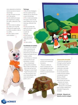 52
ovos, separando as divisórias
internas que são um pouco
mais longas.
2) Cole uma parte na outra
com Cola quente.
3) Cole a bolinha de isopor
para representar a cabeça
do coelho, utilizando a Cola
Isopor.
4) Pinte o corpo e a cabeça
do coelho com Tinta PVA.
5) Recorte em papel cartão
as orelhas, as patas e cole-as
no coelho.
6) Cole os olhos, e pinte
outros detalhes.
Chapeuzinho Vermelho
“Capuchinho Vermelho”em
Portugal ou ainda“Capinha
Vermelha”no Brasil, é um
conto de fadas muito
conhecido e admirado
por adultos e crianças.
Foi escrito pelo francês
Charles Perrault, também
considerado o pai da
literatura infantil.
Novas versões foram
feitas através dos tempos,
inclusive com outros
personagens. Chico
Buarque fez uma paródia
para o público adolescente
intitulada“Chapeuzinho
Amarelo”.
Atividade – Maquete com
desenho, recorte e colagem
mesmo ensinamento. Faça
um livro com a produção
dos alunos.
- Pesquise e relate aos
alunos a história de uma
personalidade famosa que
conseguiu o que queria,
devido à sua perseverança e
persistência.
Tartaruga
1) Recorte da embalagem
de ovos a parte que fica
debaixo do ovo, para formar
o casco da tartaruga.
2) Tire a mola do prendedor
de roupas e cole uma das
partes debaixo do casco da
tartaruga, utilizando Cola
quente.
3) Corte as pontas dos
palitos de sorvete e cole,
para representar
as patas da
tartaruga.
4) Pinte todas as
partes da tartaruga,
utilizando a Tinta
PVA.
5) Cole os olhos.
Possibilidades de trabalho
- Converse com os alunos
sobre a importância de
se ter calma, paciência,
perseverança e de darmos o
melhor que podemos para
se obter a vitória.
- Crie fantasias ou máscaras
e peça aos alunos que
dramatizem a história.
- Faça a interpretação
dos seguintes provérbios:
“Água mole em pedra dura,
tanto bate até que fura”,
“Devagar se vai ao longe”,
“Quem tem pressa come
cru”. Peça aos alunos que
criem outras fábulas com
outros personagens,
porém, com o
 