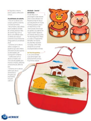 54
6) Seguindo o mesmo
passo a passo, confeccione
a bruxa.
Possibilidades de trabalho
- Crie com os alunos uma
canção cuja letra contenha
o enredo da história.
- Nessa história, João e Maria
vivem problemas de falta
de comida, pobreza e falta
de carinho. Faça com os
alunos uma reflexão sobre
os direitos da criança e
comente se essa história tão
antiga pode ser considerada
atual.
- Converse com os alunos
sobre a coragem e a
paciência que João e Maria
precisaram ter para suportar
as adversidades, até
conseguirem se libertar.
- Confeccione com os
alunos um teatro, com
uma caixa de papelão para
encenar a história, utilizando
os fantoches de colher de
pau.
- Converse com os alunos
sobre quais são os
sentimentos e
emoções que
essa história
traz para
cada um.
Atividade – Avental
de histórias
O Lobo Mau é um
personagem criado séculos
atrás e ainda utilizado com
frequência hoje em dia, já
que está presente em muitas
histórias populares, pois é
um lobo fictício e mal-
-intencionado, famoso por
seu apetite e seu talento em
“soprar e bufar”. Apareceu
em histórias clássicas como:
“Os Três Porquinhos”,“Pedro
e o Lobo”, e“Chapeuzinho
Vermelho”. As histórias
do Lobo Mau nasceram
na Europa, onde o lobo
sempre foi um animal
incompreendido e temido.
Os Três Porquinhos
É um conto de fadas
cujos personagens são
exclusivamente animais.
As primeiras edições
 