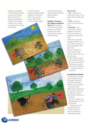 A cigarra e a formiga
É uma das fábulas atribuídas
a Esopo e recontada por
Jean de La Fontaine. É
ótima para exemplificar a
importância do trabalho
e valores como: respeito,
cooperação, amor, amizade
e fraternidade.
A história conta que,
enquanto a formiga trabalha,
guardando mantimentos
durante todo o verão, a
cigarra canta. Quando
o inverno chega, a cigarra,
tremendo de frio e fome,
bate à porta do formigueiro
pedindo abrigo e
alimentação.
Atividade – Pintura em
tela, colagem e dobradura.
Material: tela retangular,
Tinta Acrílica, Crystal Cola,
Cola Branca, Canetinhas
Acrilpen, pincel, papel
para dobradura, tesoura e
olhinhos flexíveis.
Modo de fazer:
1) Céu – Coloque Tinta
Acrílica sobre a tela e, com a
técnica das pinceladas, pinte
o céu.
2) Chão – Proceda da
mesma forma para pintar o
chão.
3) Vegetação – com
Tinta Acrílica verde faça a
vegetação e as árvores.
4) Recorte a formiga em
papel preto e cole-a sobre
a tela.
5) Recorte um quadrado
de papel medindo 10cm x
10cm e faça a cigarra com a
técnica do origami. Cole-a
sobre a tela.
6) Corte uma folhinha e
cole-a sobre a formiga.
Recorte o violão e cole-o ao
lado da cigarra.
7) Cole os olhinhos móveis
e, com Canetinhas Acrilpen,
faça as pernas e as antenas
da formiga e da cigarra.
8) Com Crystal Cola faça
o Sol, flores e texturas
nas árvores.
Possibilidades de trabalho
- Converse com as crianças
sobre os diferentes tipos
de trabalho. Fale sobre a
importância de todos os
trabalhos para a sociedade.
- Peça que os alunos
reflitam sobre a importância
de se planejar o futuro, seja
em relação ao estudo, à
alimentação, à vestimenta, à
moradia etc.
- Fale sobre os valores que
a fábula apresenta e o que
ela transmite.
- Proponha que criem
uma peça, onde seres
humanos vivam uma
situação semelhante à
apresentada na fábula.
56
 