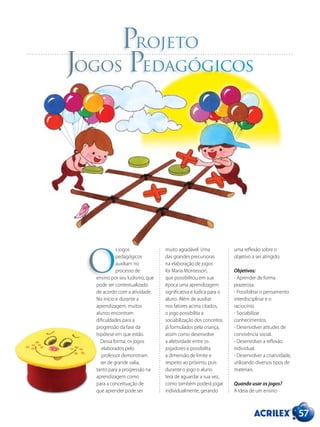 Projeto
Jogos Pedagógicos
s jogos
pedagógicos
auxiliam no
processo de
ensino por seu ludismo, que
pode ser contextualizado
de acordo com a atividade.
No início e durante a
aprendizagem, muitos
alunos encontram
dificuldades para a
progressão da fase da
hipótese em que estão.
Dessa forma, os jogos
elaborados pelo
professor demonstram
ser de grande valia,
tanto para a progressão na
aprendizagem como
para a conceituação de
que aprender pode ser
muito agradável. Uma
das grandes precursoras
na elaboração de jogos
foi Maria Montessori,
que possibilitou em sua
época uma aprendizagem
significativa e lúdica para o
aluno. Além de auxiliar
nos fatores acima citados,
o jogo possibilita a
sociabilização dos conceitos
já formulados pela criança,
assim como desenvolve
a afetividade entre os
jogadores e possibilita
a dimensão de limite e
respeito ao próximo, pois
durante o jogo o aluno
terá de aguardar a sua vez,
como também poderá jogar
individualmente, gerando
uma reflexão sobre o
objetivo a ser atingido.
Objetivos:
- Aprender de forma
prazerosa.
- Possibilitar o pensamento
interdisciplinar e o
raciocínio.
- Sociabilizar
conhecimentos.
- Desenvolver atitudes de
convivência social.
- Desenvolver a reflexão
individual.
- Desenvolver a criatividade,
utilizando diversos tipos de
materiais.
Quando usar os jogos?
A ideia de um ensino
O
57
 