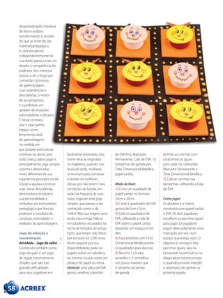 despertado pelo interesse
do aluno acabou
transformando o sentido
do que se entende por
material pedagógico,
e cada estudante,
independentemente de
sua idade, passou a ser um
desafio à competência do
professor. Seu interesse
passou a ser a força que
comanda o processo
de aprendizagem,
suas experiências e
descobertas, o motor
de seu progresso,
e o professor, um
gerador de situações
estimuladoras e eficazes.
É nesse contexto
que o jogo ganha
espaço como
ferramenta ideal
de aprendizagem,
na medida em
que propõe estímulo ao
interesse do aluno, pois
toda criança adora jogar e,
principalmente, joga sempre
sozinha e desenvolve
níveis diferentes de sua
experiência pessoal e social.
O jogo a ajuda a construir
suas novas descobertas,
desenvolve e enriquece
sua personalidade e
simboliza um instrumento
pedagógico que leva ao
professor a condição de
condutor, estimulador e
avaliador da aprendizagem.
Jogo de atenção e
concentração
Atividade – Jogo da velha
Conhecido também como
Jogo do galo, é um jogo
de regras extremamente
simples, que não traz
grandes dificuldades
para seus jogadores e é
facilmente entendido. Seu
nome teria se originado
na Inglaterra, quando, nos
finais de tarde, mulheres
se reuniam para conversar
e bordar. As mulheres
idosas, por não terem mais
condições de bordar, em
razão da fraqueza de suas
vistas, jogavam este jogo
simples, que passou a ser
conhecido como o da
“velha”. Mas sua origem seria
ainda mais antiga. Fala-se
em tabuleiros escavados na
rocha de templos do antigo
Egito, que teriam sido feitos
por escravos há 3.500 anos.
Muito popular por sua
disponibilidade, pode ser
jogado sobre um tabuleiro,
ou mesmo riscado sobre um
pedaço de papel ou mesa.
Material: uma placa de EVA
grosso, retalhos coloridos
de EVA fino, Marcador
Permanente, Cola de EVA, 10
tampinhas de garrafa pet,
Tinta Dimensional Metálica,
papel cartão.
Modo de fazer:
1) Corte um quadrado de
papel cartão no formato
20cm x 20cm.
2) Corte 9 quadrados de EVA
grosso de 5cm x 5cm.
3) Cole os quadrados de
EVA, utilizando a cola de
EVA sobre o papel cartão,
deixando um espaço entre
eles.
4) Faça bolinhas com Tinta
Dimensional Metálica entre
os quadrados para decorar.
5) Recorte 5 círculos
amarelos e 5 vermelhos
um pouco maiores que
o tamanho da tampa
de garrafa.
6) Pinte as carinhas com
características iguais
para cada cor, utilizando
Marcador Permanente e
Tinta Dimensional Metálica.
7) Cole as carinhas nas
tampinhas, utilizando a Cola
de EVA.
Como jogar:
O tabuleiro é a matriz
construída com papel cartão
e EVA. Os dois jogadores
escolhem as pecinhas iguais
para jogar. Os jogadores
jogam alternadamente, uma
marcação por vez, num
espaço que esteja vazio. O
objetivo é conseguir três
pecinhas iguais, seja na
horizontal, na vertical ou na
diagonal ao mesmo tempo
e, quando possível, impedir
o adversário de ganhar na
próxima jogada.
58
 