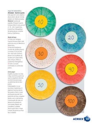 Jogo de matemática
Atividade – Acerte no prato
Este jogo tem como objetivo
desenvolver cálculo mental,
adição com dezenas exatas.
Material: 6 pratos de
papelão, Tempera Guache
Fantasia Gliter 6 cores, pincel
nº 18 – 054, 3 pedrinhas,
Canetinhas Hidrográficas
de ponta grossa, cartolina
branca, Cola Branca.
Modo de fazer:
1) Pinte com Tempera
Guache Fantasia Gliter cada
prato de uma cor diferente e
deixe secar.
2) Recorte 6 pequenos
círculos de cartolina branca
e numere: 10, 20, 30, 40,
50 e 100. Esses números
devem ser escolhidos de
acordo com a faixa etária
das crianças. Utilize as
Canetinhas Hidrográficas.
3) Cole os círculos
numerados no centro dos
pratos.
Como jogar:
Espalhe os pratos no chão
e faça uma linha a partir da
qual os jogadores deverão
se posicionar para jogar
as pedrinhas dentro dos
pratos.
Cada jogador, na sua
vez, lança 3 pedrinhas. O
objetivo é acertar dentro
dos pratos e fazer a maior
pontuação possível. Se a
pedrinha cair fora, o jogador
perde a vez e não pontua.
A pontuação de cada um
deverá ser anotada em
uma tabela. Repetir, até
completar 3 rodadas.
Vence quem fizer o maior
número de pontos ao final
das 3 rodadas.
59
 