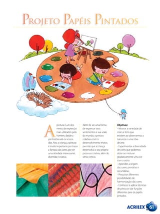 Projeto Papéis Pintados
pintura é um dos
meios de expressão
mais utilizados pelo
homem, desde a
pré-história até os nossos
dias. Para a criança, a pintura
é muito importante por trazer
a fantasia das cores, por ser
uma atividade interessante,
divertida e criativa.
Além de ser uma forma
de expressar seus
sentimentos e sua visão
do mundo, a pintura
colabora com o
desenvolvimento motor,
permite que a criança
desenvolva o seu próprio
processo criativo, além do
senso crítico.
A
Objetivos:
- Mostrar a variedade de
cores e tons que
existem ao observarmos a
natureza e uma obra
de arte.
- Experimentar a diversidade
de cores que podemos
obter ao misturar
gradativamente uma cor
com a outra.
- Aprender a origem
das cores: primárias e
secundárias.
- Pesquisar diferentes
possibilidades de
harmonização das cores.
- Conhecer e aplicar técnicas
de pintura e dar funções
diferentes para os papéis
pintados.
61
 