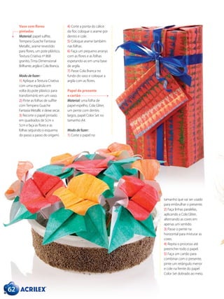 Vaso com flores
pintadas
Material: papel sulfite,
Tempera Guache Fantasia
Metallic, arame revestido
para flores, um pote plástico,
Textura Criativa nº 868
granito, Tinta Dimensional
Brilhante, argila e Cola Branca.
Modo de fazer:
1) Aplique a Textura Criativa
com uma espátula em
volta do pote plástico para
transformá-lo em um vaso.
2) Pinte as folhas de sulfite
com Tempera Guache
Fantasia Metallic e deixe secar.
3) Recorte o papel pintado
em quadrados de 5cm x
5cm e faça as flores e as
folhas seguindo o esquema
do passo a passo do origami.
4) Corte a ponta do cálice
da flor, coloque o arame por
dentro e cole.
5) Coloque arame também
nas folhas.
6) Faça um pequeno arranjo
com as flores e as folhas
espetando-as em uma base
de argila.
7) Passe Cola Branca no
fundo do vaso e coloque a
argila com as flores.
Papel de presente
e cartão
Material: uma folha de
papel espelho, Cola Gliter,
um pente com dentes
largos, papel Color Set no
tamanho A4.
Modo de fazer:
1) Corte o papel no
62
tamanho que vai ser usado
para embrulhar o presente.
2) Faça linhas paralelas,
aplicando a Cola Gliter,
alternando as cores em
apenas um sentido.
3) Passe o pente na
horizontal para misturar as
cores.
4) Repita o processo até
preencher todo o papel.
5) Faça um cartão para
combinar com o presente,
pinte um retângulo menor
e cole na frente do papel
Color Set dobrado ao meio.
 