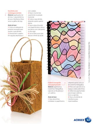 Sacolinha com
embalagem de leite
Material: papel pardo, Giz
de Cera, 1 caixa de leite ou
de suco, Cola Branca, flores
secas ou galhos de trigo.
Modo de fazer:
1) Corte um retângulo do
tamanho necessário para
revestir a caixa de leite.
2) Amasse bem o papel e,
em seguida, desamasse-o
com cuidado.
3) Passe o Giz de Cera
suavemente, na posição
horizontal.
4) Cubra a caixa de leite,
deixando a parte superior
aberta.
5) Faça as alças da sacola
com papel torcido e cole-as
por dentro com cola quente
ou fita crepe.
6) Use as flores secas para
decorar a frente da sacola.
63
Projetográfico:PáginaOnze-ArteEditorial|Fotos:GustavoRibeiro|Ilustrações:Théo
utilizando apenas uma cor
de Canetinha Hidrográfica.
2) Pinte com Lápis de Cor os
espaços criados pelas linhas.
3) Utilize esse papel pintado
para encapar cadernos,
livros ou agendas.
4) Passe uma demão de
Cola Branca para
impermeabilizar.
Caderno encapado
com papel pintado
Material: papel branco,
Canetinhas Hidrográficas,
Lápis de cor, fita adesiva e
um caderno.
Modo de fazer:
1) Faça várias linhas
onduladas no papel branco,
 