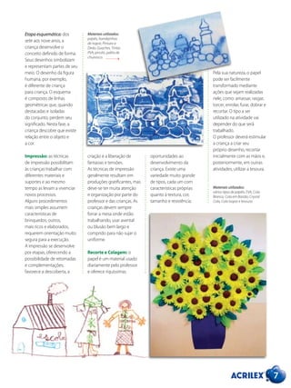 7
criação e a liberação de
fantasias e tensões.
As técnicas de impressão
geralmente resultam em
produções gratificantes, mas
deve-se ter muita atenção
e organização por parte do
professor e das crianças. As
crianças devem sempre
forrar a mesa onde estão
trabalhando, usar avental
ou blusão bem largo e
comprido para não sujar o
uniforme.
Recorte e Colagem: o
papel é um material usado
diariamente pelo professor
e oferece riquíssimas
Etapa esquemática: dos
sete aos nove anos, a
criança desenvolve o
conceito definido de forma.
Seus desenhos simbolizam
e representam partes de seu
meio. O desenho da figura
humana, por exemplo,
é diferente de criança
para criança. O esquema
é composto de linhas
geométricas que, quando
destacadas e isoladas
do conjunto, perdem seu
significado. Nesta fase, a
criança descobre que existe
relação entre o objeto e
a cor.
Impressão: as técnicas
de impressão possibilitam
às crianças trabalhar com
diferentes materiais e
suportes e ao mesmo
tempo as levam a vivenciar
novos processos.
Alguns procedimentos
mais simples assumem
características de
brinquedos; outros,
mais ricos e elaborados,
requerem orientação muito
segura para a execução.
A impressão se desenvolve
por etapas, oferecendo a
possibilidade de retomadas
e complementações;
favorece a descoberta, a
oportunidades ao
desenvolvimento da
criança. Existe uma
variedade muito grande
de tipos, cada um com
características próprias
quanto à textura, cor,
tamanho e resistência.
Materiais utilizados:
papéis, bandejinhas
de isopor, Pintura a
Dedo, Guaches, Tintas
PVA, pincéis, palito de
churrasco.
Materiais utilizados:
vários tipos de papéis, EVA, Cola
Branca, Cola em Bastão, Crystal
Cola, Cola Isopor e tesoura.
Pela sua natureza, o papel
pode ser facilmente
transformado mediante
ações que sejam realizadas
nele, como: amassar, rasgar,
torcer, enrolar, furar, dobrar e
recortar. O tipo a ser
utilizado na atividade vai
depender do que será
trabalhado.
O professor deverá estimular
a criança a criar seu
próprio desenho, recortar
inicialmente com as mãos e,
posteriormente, em outras
atividades, utilizar a tesoura.
 