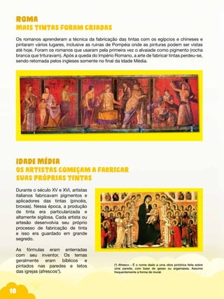 10
Idade Média
Os artistas começam a fabricar
suas próprias tintas
Durante o século XV e XVI, artistas
italianos fabricavam pigmentos e
aplicadores das tintas (pincéis,
broxas). Nessa época, a produção
de tinta era particularizada e
altamente sigilosa. Cada artista ou
artesão desenvolvia seu próprio
processo de fabricação de tinta
e isso era guardado em grande
segredo.
As fórmulas eram enterradas
com seu inventor. Os temas
geralmente eram bíblicos e
pintados nas paredes e tetos
das igrejas (afrescos*).
Roma
Mais tintas foram criadas
Os romanos aprenderam a técnica da fabricação das tintas com os egípcios e chineses e
pintaram vários lugares, inclusive as ruinas de Pompéia onde as pinturas podem ser vistas
até hoje. Foram os romanos que usaram pela primeira vez o alvaiade como pigmento (rocha
branca que trituravam). Após a queda do Império Romano, a arte de fabricar tintas perdeu-se,
sendo retomada pelos ingleses somente no final da Idade Média.
(*) Afresco - É o nome dado a uma obra pictórica feita sobre
uma parede, com base de gesso ou argamassa. Assume
frequentemente a forma de mural.
 