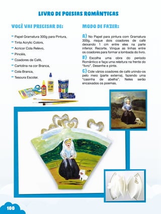 100
Modo de fazer:
A) No Papel para pintura com Gramatura
300g, risque dois coadores de café
deixando 1 cm entre eles na parte
inferior. Recorte. Vinque as linhas entre
os coadores para formar a lombada do livro.
b)--Escolha uma obra do período
Romântico e faça uma releitura na frente do
“livro”. Desenhe e pinte.
c) Cole vários coadores de café unindo-os
pelo meio (parte externa), fazendo uma
“casinha de abelha”. Neles serão
encaixados os poemas.
Você vai precisar de:
- Papel Gramatura 300g para Pintura,
- Tinta Acrylic Colors,
- Acricor Cola Relevo,
- Pincéis,
- Coadores de Café,
- Cartolina na cor Branca,
- Cola Branca,
- Tesoura Escolar.
Livro de poesias românticas
 