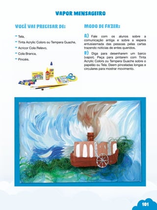 101
Modo de fazer:
A) Fale com os alunos sobre a
comunicação antiga e sobre a espera
entusiasmada das pessoas pelas cartas
trazendo notícias de entes queridos.
b) Diga para desenharem um barco
(vapor). Peça para pintarem com Tinta
Acrylic Colors ou Tempera Guache sobre o
papelão ou Tela. Deem pinceladas longas e
circulares para mostrar movimento.
Você vai precisar de:
- Tela,
- Tinta Acrylic Colors ou Tempera Guache,
- Acricor Cola Relevo,
- Cola Branca,
- Pincéis.
Vapor mensageiro
 