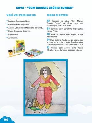 102
Modo de fazer:
A) Baseado na obra “Don Manuel
Osório Zuniga” de Goya, faça sua
composição com Lápis Preto.
B) Contorne com Canetinha Hidrográfica
na cor Preto.
C) Pinte as figuras com Lápis de Cor
Aquarelável.
D) Para pintar o fundo use as aparas que
sobram ao apontar o lápis. Espalhe sobre
o espaço passando com o dedo com força.
E) Finalize com Acricor Cola Relevo
Metallic na cor Ouro nos babados e laços.
Você vai precisar de:
- Lápis de Cor Aquarelável,
- Canetinhas Hidrográficas,
- Acricor Cola Relevo Metallic na cor Ouro,
- Papel Grosso de Desenho,
- Lápis Preto,
- Apontador.
Goya - “Dom Manuel Osório Zuniga”
 