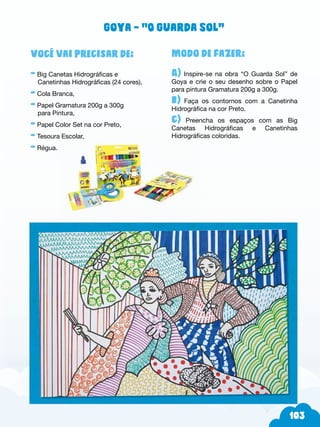 103
Modo de fazer:
A) Inspire-se na obra “O Guarda Sol” de
Goya e crie o seu desenho sobre o Papel
para pintura Gramatura 200g a 300g.
b) Faça os contornos com a Canetinha
Hidrográfica na cor Preto.
c) Preencha os espaços com as Big
Canetas Hidrográficas e Canetinhas
Hidrográficas coloridas.
Você vai precisar de:
- Big Canetas Hidrográficas e
Canetinhas Hidrográficas (24 cores),
- Cola Branca,
- Papel Gramatura 200g a 300g
para Pintura,
- Papel Color Set na cor Preto,
- Tesoura Escolar,
- Régua.
Goya – “O Guarda Sol”
 