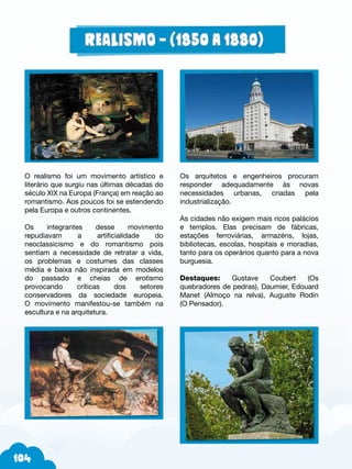 Os arquitetos e engenheiros procuram
responder adequadamente às novas
necessidades urbanas, criadas pela
industrialização.
As cidades não exigem mais ricos palácios
e templos. Elas precisam de fábricas,
estações ferroviárias, armazéns, lojas,
bibliotecas, escolas, hospitais e moradias,
tanto para os operários quanto para a nova
burguesia.
Destaques: Gustave Coubert (Os
quebradores de pedras), Daumier, Edouard
Manet (Almoço na relva), Auguste Rodin
(O Pensador).
O realismo foi um movimento artístico e
literário que surgiu nas últimas décadas do
século XIX na Europa (França) em reação ao
romantismo. Aos poucos foi se estendendo
pela Europa e outros continentes.
Os integrantes desse movimento
repudiavam a artificialidade do
neoclassicismo e do romantismo pois
sentiam a necessidade de retratar a vida,
os problemas e costumes das classes
média e baixa não inspirada em modelos
do passado e cheias de erotismo
provocando críticas dos setores
conservadores da sociedade europeia.
O movimento manifestou-se também na
escultura e na arquitetura.
 