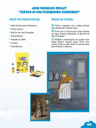 5
Modo de fazer:
A) Pinte o papelão com a Base Acrílica
para Artesanato. Espere secar.
b) Pinte com a Tinta Acrylic Colors diluída
em água (pintura deslizada) ou Big Giz de
Cera Triangular.
c) Modele a personagem do quadro com
Papel Maché. Espere secar. Pinte com
Acrylic Colors e cole sobre o fundo pintado
para finalizar a releitura.
Você vai precisar de:
- Base Acrílica para Artesanato,
- Acrylic Colors,
- Big Giz de Cera Triangular,
- Papel Maché,
- Papelão ou MDF,
- Pincéis,
- Cola Branca.
Jean Francois Millet
“Esposa de um fazendeiro varrendo”
 