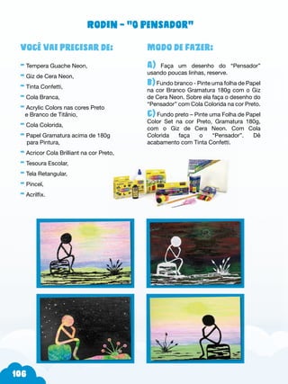 6
Modo de fazer:
A) Faça um desenho do “Pensador”
usando poucas linhas, reserve.
b)Fundo branco - Pinte uma folha de Papel
na cor Branco Gramatura 180g com o Giz
de Cera Neon. Sobre ela faça o desenho do
“Pensador” com Cola Colorida na cor Preto.
c) Fundo preto – Pinte uma Folha de Papel
Color Set na cor Preto, Gramatura 180g,
com o Giz de Cera Neon. Com Cola
Colorida faça o “Pensador”. Dê
acabamento com Tinta Confetti.
Você vai precisar de:
- Tempera Guache Neon,
- Giz de Cera Neon,
- Tinta Confetti,
- Cola Branca,
- Acrylic Colors nas cores Preto
e Branco de Titânio,
- Cola Colorida,
- Papel Gramatura acima de 180g
para Pintura,
- Acricor Cola Brilliant na cor Preto,
- Tesoura Escolar,
- Tela Retangular,
- Pincel,
- Acrilfix.
Rodin – “O Pensador”
 