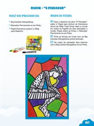 7
Modo de fazer:
A) Faça o desenho da obra “O Pensador”
sobre o Papel para pintura de Gramatura
acima de 200g. Faça linhas retas e curvas
em todos os lugares da obra (pensador e
fundo). Passe sobre as linhas, o Marcador
Permanente na cor Preto.
b) Pinte as formas do fundo com as Big
Canetas Hidrográficas (cores diversas).
c) No corpo do pensador faça texturas
com a Big Caneta Hidrográfica na cor Preto.
Você vai precisar de:
- Big Canetas Hidrográficas,
- Marcador Permanente na cor Preto,
- Papel Gramatura superior a 200g
para Desenho.
Rodin – “O Pensador”
 