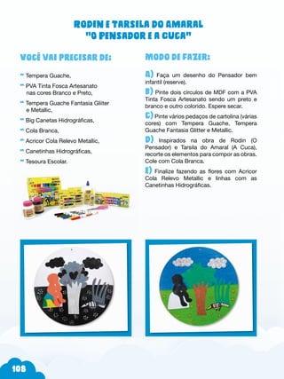 108
Modo de fazer:
A) Faça um desenho do Pensador bem
infantil (reserve).
b) Pinte dois círculos de MDF com a PVA
Tinta Fosca Artesanato sendo um preto e
branco e outro colorido. Espere secar.
c) Pinte vários pedaços de cartolina (várias
cores) com Tempera Guache, Tempera
Guache Fantasia Glitter e Metallic.
d) Inspirados na obra de Rodin (O
Pensador) e Tarsila do Amaral (A Cuca),
recorte os elementos para compor as obras.
Cole com Cola Branca.
e) Finalize fazendo as flores com Acricor
Cola Relevo Metallic e linhas com as
Canetinhas Hidrográficas.
Você vai precisar de:
- Tempera Guache,
- PVA Tinta Fosca Artesanato
nas cores Branco e Preto,
- Tempera Guache Fantasia Gliiter
e Metallic,
- Big Canetas Hidrográficas,
- Cola Branca,
- Acricor Cola Relevo Metallic,
- Canetinhas Hidrográficas,
- Tesoura Escolar.
Rodin e Tarsila do Amaral
“O Pensador e a Cuca”
 