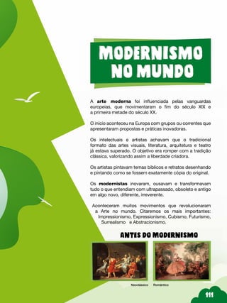 111
A arte moderna foi influenciada pelas vanguardas
europeias, que movimentaram o fim do século XIX e
a primeira metade do século XX.
O início aconteceu na Europa com grupos ou correntes que
apresentaram propostas e práticas inovadoras.
Os intelectuais e artistas achavam que o tradicional
formato das artes visuais, literatura, arquitetura e teatro
já estava superado. O objetivo era romper com a tradição
clássica, valorizando assim a liberdade criadora.
Os artistas pintavam temas bíblicos e retratos desenhando
e pintando como se fossem exatamente cópia do original.
Os modernistas inovaram, ousavam e transformavam
tudo o que entendiam com ultrapassado, obsoleto e antigo
em algo novo, diferente, irreverente.
Aconteceram muitos movimentos que revolucionaram
a Arte no mundo. Citaremos os mais importantes:
Impressionismo, Expressionismo, Cubismo, Futurismo,
Surrealismo e Abstracionismo.
Antes do Modernismo
Neoclássico Romântico
 