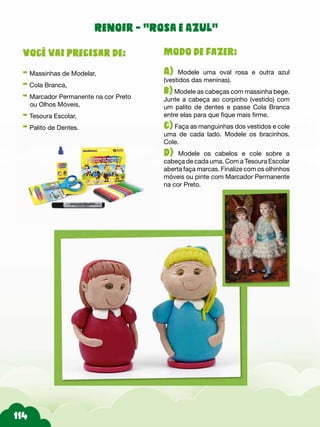 Modo de fazer:
A) Modele uma oval rosa e outra azul
(vestidos das meninas).
b)Modele as cabeças com massinha bege.
Junte a cabeça ao corpinho (vestido) com
um palito de dentes e passe Cola Branca
entre elas para que fique mais firme.
c) Faça as manguinhas dos vestidos e cole
uma de cada lado. Modele os bracinhos.
Cole.
d) Modele os cabelos e cole sobre a
cabeça de cada uma. Com a Tesoura Escolar
aberta faça marcas. Finalize com os olhinhos
móveis ou pinte com Marcador Permanente
na cor Preto.
Você vai precisar de:
- Massinhas de Modelar,
- Cola Branca,
- Marcador Permanente na cor Preto
ou Olhos Móveis,
- Tesoura Escolar,
- Palito de Dentes.
Renoir - “Rosa e Azul“
 