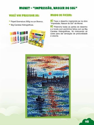 Modo de fazer:
A) Faça o desenho inspirando-se na obra
“Impressão, Nascer do Sol” de Monet.
b) Preencha todas as partes do desenho
e o fundo com pontinhos feitos com as Big
Canetas Hidrográficas. Vá misturando as
cores para dar sensação de profundidade
e volume.
Você vai precisar de:
- Papel Gramatura 300g na cor Branco,
- Big Canetas Hidrográficas.
Monet - “Impressão, nascer do sol”
 