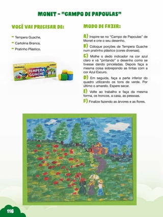 116
Modo de fazer:
A) Inspire-se no “Campo de Papoulas” de
Monet e crie o seu desenho.
b) Coloque porções de Tempera Guache
num pratinho plástico (cores diversas).
c) Molhe o dedo indicador na cor azul
claro e vá “pintando” o desenho como se
tivesse dando pinceladas. Depois faça a
mesma coisa sobrepondo as tintas com a
cor Azul Escuro.
d) Em seguida, faça a parte inferior do
quadro utilizando os tons de verde. Por
último o amarelo. Espere secar.
e) Volte ao trabalho e faça da mesma
forma, os troncos, a casa, as pessoas.
F) Finalize fazendo as árvores e as flores.
Você vai precisar de:
- Tempera Guache,
- Cartolina Branca,
- Pratinho Plástico.
Monet - “Campo de papoulas”
 