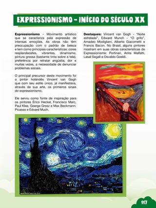 Destaques: Vincent van Gogh - “Noite
estrelada”, Edward Munch - “O grito”,
Amadeo Modigliani, Alberto Giacometti e
Francis Bacon. No Brasil, alguns pintores
mostram em suas obras características do
Expressionismo: Portinari, Anita Malfatti,
Lasal Segall e Osvaldo Goeldi.
Expressionismo - Movimento artístico
que se caracteriza pela expressão de
intensas emoções. As obras não têm
preocupação com o padrão de beleza
e tem como principais características: cores
resplandecetes, vibrantes, dinamismo,
pintura grossa (bastante tinta sobre a tela),
preferência por retratar angústia, dor e
muitas vezes, a necessidade de denunciar
problemas sociais.
O principal precursor deste movimento foi
o pintor holandês Vincent van Gogh
que com seu estilo único, já manifestava,
através de sua arte, os primeiros sinais
do expressionismo.
Ele serviu como fonte de inspiração para
os pintores Érico Heckel, Francisco Marc,
Paul Klee, Goerge Grosz e Max Beckmann.
Picasso e Edvard Much.
 