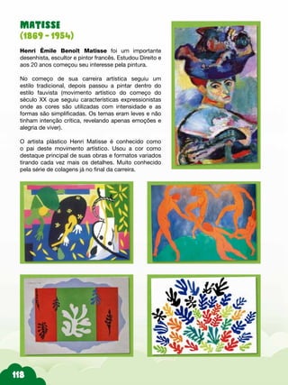 Matisse
(1869 - 1954)
Henri Émile Benoît Matisse foi um importante
desenhista, escultor e pintor francês. Estudou Direito e
aos 20 anos começou seu interesse pela pintura.
No começo de sua carreira artística seguiu um
estilo tradicional, depois passou a pintar dentro do
estilo fauvista (movimento artístico do começo do
século XX que seguiu características expressionistas
onde as cores são utilizadas com intensidade e as
formas são simplificadas. Os temas eram leves e não
tinham intenção crítica, revelando apenas emoções e
alegria de viver).
O artista plástico Henri Matisse é conhecido como
o pai deste movimento artístico. Usou a cor como
destaque principal de suas obras e formatos variados
tirando cada vez mais os detalhes. Muito conhecido
pela série de colagens já no final da carreira.
 