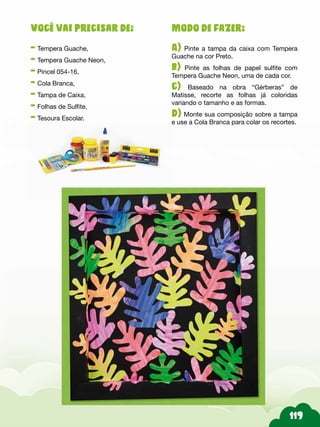 Modo de fazer:
A) Pinte a tampa da caixa com Tempera
Guache na cor Preto.
b) Pinte as folhas de papel sulfite com
Tempera Guache Neon, uma de cada cor.
c) Baseado na obra “Gérberas” de
Matisse, recorte as folhas já coloridas
variando o tamanho e as formas.
d) Monte sua composição sobre a tampa
e use a Cola Branca para colar os recortes.
Você vai precisar de:
- Tempera Guache,
- Tempera Guache Neon,
- Pincel 054-16,
- Cola Branca,
- Tampa de Caixa,
- Folhas de Sulfite,
- Tesoura Escolar.
 