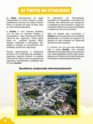 12
As tintas desempenham um papel
indispensável no mundo moderno e estão
presentes em tudo que nos rodeia. Existem
tintas no mercado de todos os tipos, para
as mais diversas aplicações.
A Acrilex é uma empresa Brasileira
com 53 anos no mercado Artístico, é
considerada a maior Empresa da América
Latina em seu segmento. Possui várias
linhas de produtos: Escolar, Office,
Artístico, Artesanato e Brinquedos. Seu
objetivo é atender os consumidores com
qualidade, excelência e segurança.
Sempre desenvolvendo e oferecendo
produtos com certificados de qualidade e
segurança, seguindo também os padrões
internacionais. Esta é mais uma garantia de
segurança, confiabilidade e qualidade total
na marca Acrilex.
O Laboratório de Microbiologia,
Laboratório de Qualidade e Laboratório de
Controle, são diferenciais que asseguram
a qualidade de seus produtos e segue em
constante melhoria em busca da satisfação
e respeito por seus consumidores.
Além do respeito pelo consumidor, a
Acrilex busca nas parcerias com entidades
assistenciais, no incentivo ao esporte e na
atenção ao meio ambiente um diferencial
diante de outras empresas.
E, inclusive, faz com que este diferencial
seja a marca Acrilex: uma empresa
baseada em princípios éticos, transparente e
com responsabilidade. Dentre essas ações,
destaca-se o Projeto de Inclusão Social para
Portadores de Necessidades Especiais.
Excelência comprovada internacionalmente!
 