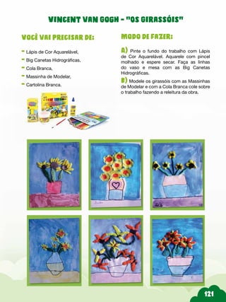 Modo de fazer:
A) Pinte o fundo do trabalho com Lápis
de Cor Aquarelável. Aquarele com pincel
molhado e espere secar. Faça as linhas
do vaso e mesa com as Big Canetas
Hidrográficas.
b) Modele os girassóis com as Massinhas
de Modelar e com a Cola Branca cole sobre
o trabalho fazendo a releitura da obra.
Você vai precisar de:
- Lápis de Cor Aquarelável,
- Big Canetas Hidrográficas,
- Cola Branca,
- Massinha de Modelar,
- Cartolina Branca.
Vincent van Gogh - “Os Girassóis”
 