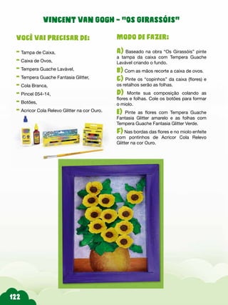 Modo de fazer:
A) Baseado na obra “Os Girassóis” pinte
a tampa da caixa com Tempera Guache
Lavável criando o fundo.
b) Com as mãos recorte a caixa de ovos.
c) Pinte os “copinhos” da caixa (flores) e
os retalhos serão as folhas.
d) Monte sua composição colando as
flores e folhas. Cole os botões para formar
o miolo.
e) Pinte as flores com Tempera Guache
Fantasia Glitter amarelo e as folhas com
Tempera Guache Fantasia Glitter Verde.
f) Nas bordas das flores e no miolo enfeite
com pontinhos de Acricor Cola Relevo
Glitter na cor Ouro.
Você vai precisar de:
- Tampa de Caixa,
- Caixa de Ovos,
- Tempera Guache Lavável,
- Tempera Guache Fantasia Glitter,
- Cola Branca,
- Pincel 054-14,
- Botões,
- Acricor Cola Relevo Glitter na cor Ouro.
Vincent van Gogh – “Os Girassóis”
 