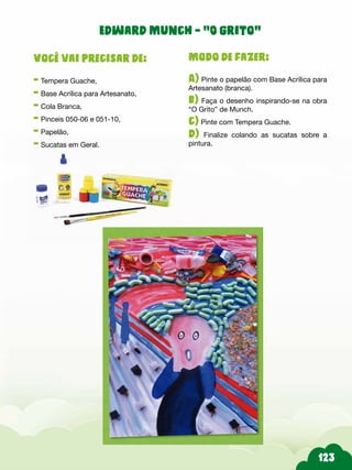 Modo de fazer:
A) Pinte o papelão com Base Acrílica para
Artesanato (branca).
b) Faça o desenho inspirando-se na obra
“O Grito” de Munch.
c) Pinte com Tempera Guache.
d) Finalize colando as sucatas sobre a
pintura.
Você vai precisar de:
- Tempera Guache,
- Base Acrílica para Artesanato,
- Cola Branca,
- Pinceis 050-06 e 051-10,
- Papelão,
- Sucatas em Geral.
Edward Munch - “O grito”
 