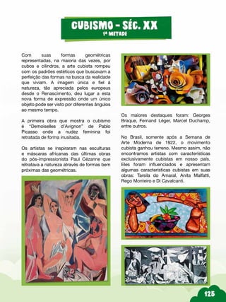 Os maiores destaques foram: Georges
Braque, Fernand Léger, Marcel Duchamp,
entre outros.
No Brasil, somente após a Semana de
Arte Moderna de 1922, o movimento
cubista ganhou terreno. Mesmo assim, não
encontramos artistas com características
exclusivamente cubistas em nosso país.
Eles foram influenciados e apresentam
algumas características cubistas em suas
obras: Tarsila do Amaral, Anita Malfatti,
Rego Monteiro e Di Cavalcanti.
Com suas formas geométricas
representadas, na maioria das vezes, por
cubos e cilindros, a arte cubista rompeu
com os padrões estéticos que buscavam a
perfeição das formas na busca da realidade
que viviam. A imagem única e fiel à
natureza, tão apreciada pelos europeus
desde o Renascimento, deu lugar a esta
nova forma de expressão onde um único
objeto pode ser visto por diferentes ângulos
ao mesmo tempo.
A primeira obra que mostra o cubismo
é “Demoiselles d’Avignon” de Pablo
Picasso onde a nudez feminina foi
retratada de forma inusitada.
Os artistas se inspiraram nas esculturas
e máscaras africanas das últimas obras
do pós-impressionista Paul Cézanne que
retratava a natureza através de formas bem
próximas das geométricas.
 
