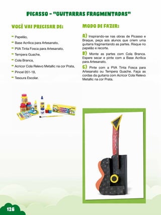 Modo de fazer:
A) Inspirando-se nas obras de Picasso e
Braque, peça aos alunos que criem uma
guitarra fragmentando as partes. Risque no
papelão e recorte.
b) Monte as partes com Cola Branca.
Espere secar e pinte com a Base Acrílica
para Artesanato.
c) Pinte com a PVA Tinta Fosca para
Artesanato ou Tempera Guache. Faça as
cordas da guitarra com Acricor Cola Relevo
Metallic na cor Prata.
Você vai precisar de:
- Papelão,
- Base Acrílica para Artesanato,
- PVA Tinta Fosca para Artesanato,
- Tempera Guache,
- Cola Branca,
- Acricor Cola Relevo Metallic na cor Prata,
- Pincel 051-18,
- Tesoura Escolar.
Picasso - “Guitarras fragmentadas”
 