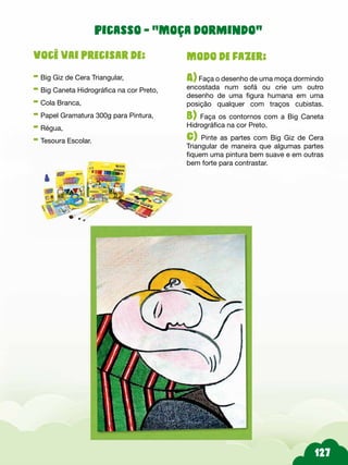 Modo de fazer:
A) Faça o desenho de uma moça dormindo
encostada num sofá ou crie um outro
desenho de uma figura humana em uma
posição qualquer com traços cubistas.
B) Faça os contornos com a Big Caneta
Hidrográfica na cor Preto.
C) Pinte as partes com Big Giz de Cera
Triangular de maneira que algumas partes
fiquem uma pintura bem suave e em outras
bem forte para contrastar.
Você vai precisar de:
- Big Giz de Cera Triangular,
- Big Caneta Hidrográfica na cor Preto,
- Cola Branca,
- Papel Gramatura 300g para Pintura,
- Régua,
- Tesoura Escolar.
Picasso - “Moça dormindo”
 