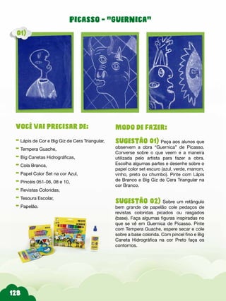Picasso - “Guernica”
Modo de fazer:
sugestão 01) Peça aos alunos que
observem a obra “Guernica” de Picasso.
Converse sobre o que veem e a maneira
utilizada pelo artista para fazer a obra.
Escolha algumas partes e desenhe sobre o
papel color set escuro (azul, verde, marrom,
vinho, preto ou chumbo). Pinte com Lápis
de Branco e Big Giz de Cera Triangular na
cor Branco.
sugestão 02) Sobre um retângulo
bem grande de papelão cole pedaços de
revistas coloridas picados ou rasgados
(base). Faça algumas figuras inspiradas no
que se vê em Guernica de Picasso. Pinte
com Tempera Guache, espere secar e cole
sobre a base colorida. Com pincel fino e Big
Caneta Hidrográfica na cor Preto faça os
contornos.
Você vai precisar de:
- Lápis de Cor e Big Giz de Cera Triangular,
- Tempera Guache,
- Big Canetas Hidrográficas,
- Cola Branca,
- Papel Color Set na cor Azul,
- Pincéis 051-06, 08 e 10,
- Revistas Coloridas,
- Tesoura Escolar,
- Papelão.
01)
 