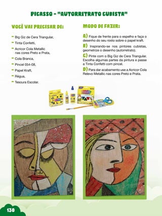 Modo de fazer:
A) Fique de frente para o espelho e faça o
desenho do seu rosto sobre o papel kraft.
b) Inspirando-se nos pintores cubistas,
geometrize o desenho (autorretrato).
c) Pinte com o Big Giz de Cera Triangular.
Escolha algumas partes da pintura e passe
a Tinta Confetti com pincel.
d) Para dar acabamento use a Acricor Cola
Relevo Metallic nas cores Preto e Prata.
Você vai precisar de:
- Big Giz de Cera Triangular,
- Tinta Confetti,
- Acricor Cola Metallic
nas cores Preto e Prata,
- Cola Branca,
- Pincel 054-08,
- Papel Kraft,
- Régua,
- Tesoura Escolar.
Picasso - “Autorretrato cubista”
 