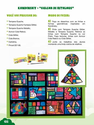 Modo de fazer:
A) Faça os desenhos com as linhas e
formas geométricas inspirados em
Kandinsky.
b) Pinte com Tempera Guache Glitter,
Metallic e Tempera Guache. Reforce as
linhas com Tempera Guache na cor
Preto. Faça texturas, linhas com Acricor
Cola Relevo ou Cola Glitter.
C) Junte os trabalhos dos alunos
montando uma linda colcha de retalhos.
Você vai precisar de:
- Tempera Guache,
- Tempera Guache Fantasia Glitter,
- Tempera Guache Metallic,
- Acricor Cola Relevo,
- Cola Glitter,
- Cola Branca,
- Cartolina,
- Pincel 057-06.
Kandinsky - “Colcha de retalhos”
 