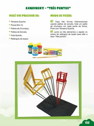 Modo de fazer:
A) Faça três formas tridimensionais
usando palitos de sorvete. Cole um palito
de churrasco em cada ponta da forma.
Pinte com Têmpera Guache.
b) Junte os três elementos e espete no
centro do retângulo de isopor para reler a
obra “Três pontos”.
Você vai precisar de:
- Tempera Guache,
- Pincel 054-10,
- Palitos de Churrasco,
- Palitos de Sorvete,
- Cola Quente,
- Retângulo de Isopor.
Kandinsky - “Três pontos”
 