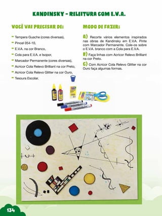 Modo de fazer:
A) Recorte vários elementos inspirados
nas obras de Kandinsky em E.V.A. Pinte
com Marcador Permanente. Cole-os sobre
o E.V.A. branco com a Cola para E.V.A.
b) Faça linhas com Acricor Relevo Brilliant
na cor Preto.
c) Com Acricor Cola Relevo Glitter na cor
Ouro faça algumas formas.
Você vai precisar de:
- Tempera Guache (cores diversas),
- Pincel 054-10,
- E.V.A. na cor Branco,
- Cola para E.V.A. e Isopor,
- Marcador Permanente (cores diversas),
- Acricor Cola Relevo Brilliant na cor Preto,
- Acricor Cola Relevo Glitter na cor Ouro,
- Tesoura Escolar.
Kandinsky - Releitura com E.V.A.
 